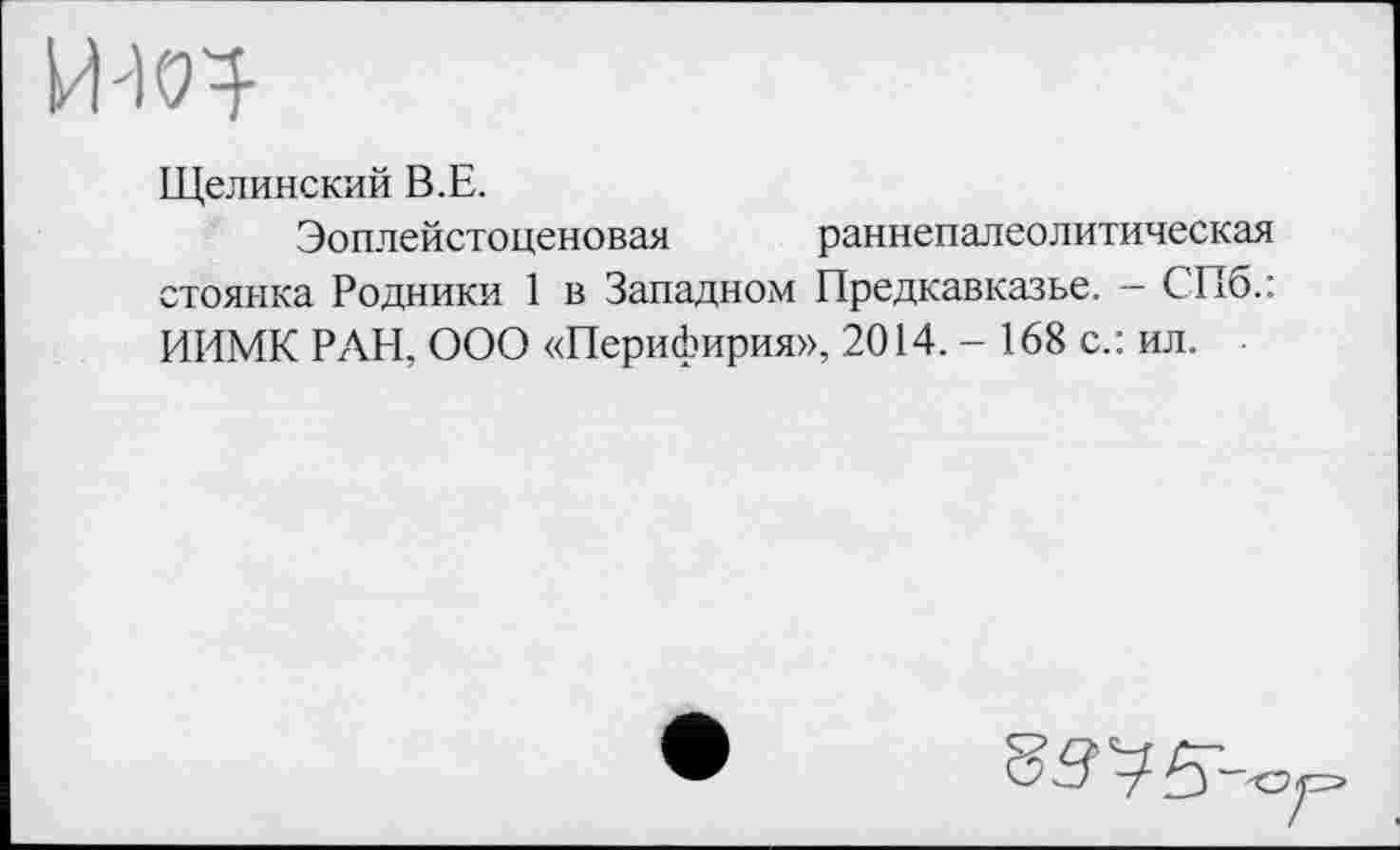 ﻿ИЖ
Щелинский В.Е.
Эоплейстоценовая раннепалеолитическая стоянка Родники 1 в Западном Предкавказье. - СПб.: ИИМК РАН, ООО «Перифирия», 2014. - 168 с.: ил.